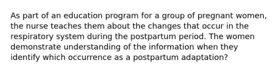 As part of an education program for a group of pregnant women, the nurse teaches them about the changes that occur in the respiratory system during the postpartum period. The women demonstrate understanding of the information when they identify which occurrence as a postpartum adaptation?