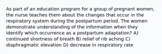 As part of an education program for a group of pregnant women, the nurse teaches them about the changes that occur in the respiratory system during the postpartum period. The women demonstrate understanding of the information when they identify which occurrence as a postpartum adaptation? A) continued shortness of breath B) relief of rib aching C) diaphragmatic elevation D) decrease in respiratory rate