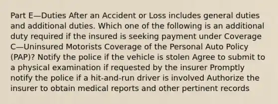 Part E—Duties After an Accident or Loss includes general duties and additional duties. Which one of the following is an additional duty required if the insured is seeking payment under Coverage C—Uninsured Motorists Coverage of the Personal Auto Policy (PAP)? Notify the police if the vehicle is stolen Agree to submit to a physical examination if requested by the insurer Promptly notify the police if a hit-and-run driver is involved Authorize the insurer to obtain medical reports and other pertinent records