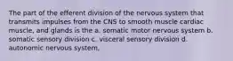 The part of the efferent division of the nervous system that transmits impulses from the CNS to smooth muscle cardiac muscle, and glands is the a. somatic motor nervous system b. somatic sensory division c. visceral sensory division d. autonomic nervous system,