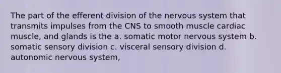 The part of the efferent division of the nervous system that transmits impulses from the CNS to smooth muscle cardiac muscle, and glands is the a. somatic motor nervous system b. somatic sensory division c. visceral sensory division d. autonomic nervous system,