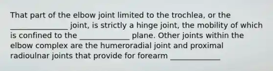 That part of the elbow joint limited to the trochlea, or the _______________ joint, is strictly a hinge joint, the mobility of which is confined to the _____________ plane. Other joints within the elbow complex are the humeroradial joint and proximal radioulnar joints that provide for forearm _____________