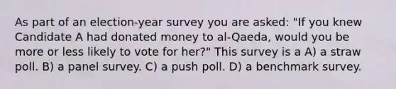 As part of an election-year survey you are asked: "If you knew Candidate A had donated money to al-Qaeda, would you be more or less likely to vote for her?" This survey is a A) a straw poll. B) a panel survey. C) a push poll. D) a benchmark survey.