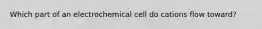 Which part of an electrochemical cell do cations flow toward?