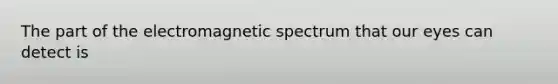 The part of the electromagnetic spectrum that our eyes can detect is