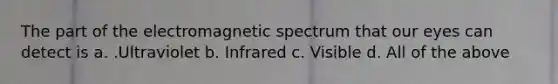 The part of the electromagnetic spectrum that our eyes can detect is a. .Ultraviolet b. Infrared c. Visible d. All of the above