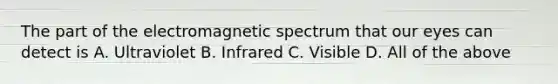 The part of the electromagnetic spectrum that our eyes can detect is A. Ultraviolet B. Infrared C. Visible D. All of the above