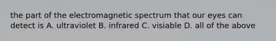 the part of the electromagnetic spectrum that our eyes can detect is A. ultraviolet B. infrared C. visiable D. all of the above