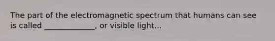 The part of the electromagnetic spectrum that humans can see is called _____________, or visible light...