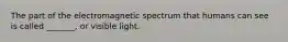 The part of the electromagnetic spectrum that humans can see is called _______, or visible light.