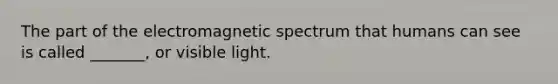 The part of the electromagnetic spectrum that humans can see is called _______, or visible light.