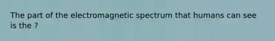 The part of the electromagnetic spectrum that humans can see is the ?