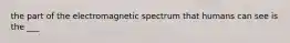 the part of the electromagnetic spectrum that humans can see is the ___