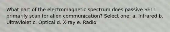 What part of the electromagnetic spectrum does passive SETI primarily scan for alien communication? Select one: a. Infrared b. Ultraviolet c. Optical d. X-ray e. Radio