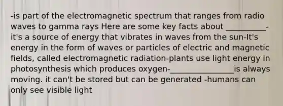 -is part of the electromagnetic spectrum that ranges from radio waves to gamma rays Here are some key facts about __________-it's a source of energy that vibrates in waves from the sun-It's energy in the form of waves or particles of electric and magnetic fields, called electromagnetic radiation-plants use light energy in photosynthesis which produces oxygen-________________is always moving. it can't be stored but can be generated -humans can only see visible light