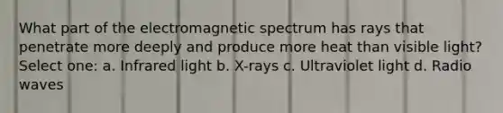 What part of the electromagnetic spectrum has rays that penetrate more deeply and produce more heat than visible light? Select one: a. Infrared light b. X-rays c. Ultraviolet light d. Radio waves