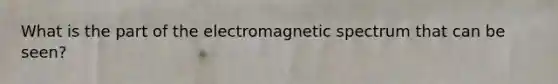 What is the part of the electromagnetic spectrum that can be seen?