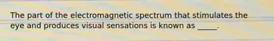 The part of the electromagnetic spectrum that stimulates the eye and produces visual sensations is known as _____.