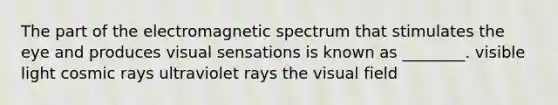 The part of the electromagnetic spectrum that stimulates the eye and produces visual sensations is known as ________. visible light cosmic rays ultraviolet rays the visual field