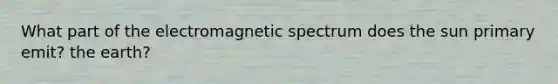 What part of the electromagnetic spectrum does the sun primary emit? the earth?