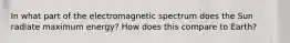 In what part of the electromagnetic spectrum does the Sun radiate maximum energy? How does this compare to Earth?