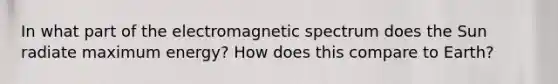 In what part of the electromagnetic spectrum does the Sun radiate maximum energy? How does this compare to Earth?