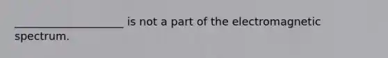 ____________________ is not a part of the electromagnetic spectrum.