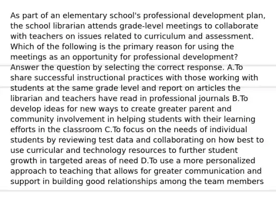 As part of an elementary school's professional development plan, the school librarian attends grade-level meetings to collaborate with teachers on issues related to curriculum and assessment. Which of the following is the primary reason for using the meetings as an opportunity for professional development? Answer the question by selecting the correct response. A.To share successful instructional practices with those working with students at the same grade level and report on articles the librarian and teachers have read in professional journals B.To develop ideas for new ways to create greater parent and community involvement in helping students with their learning efforts in the classroom C.To focus on the needs of individual students by reviewing test data and collaborating on how best to use curricular and technology resources to further student growth in targeted areas of need D.To use a more personalized approach to teaching that allows for greater communication and support in building good relationships among the team members