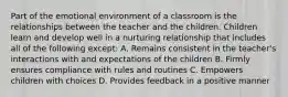 Part of the emotional environment of a classroom is the relationships between the teacher and the children. Children learn and develop well in a nurturing relationship that includes all of the following except: A. Remains consistent in the teacher's interactions with and expectations of the children B. Firmly ensures compliance with rules and routines C. Empowers children with choices D. Provides feedback in a positive manner