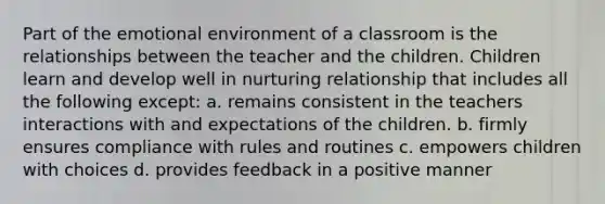 Part of the emotional environment of a classroom is the relationships between the teacher and the children. Children learn and develop well in nurturing relationship that includes all the following except: a. remains consistent in the teachers interactions with and expectations of the children. b. firmly ensures compliance with rules and routines c. empowers children with choices d. provides feedback in a positive manner