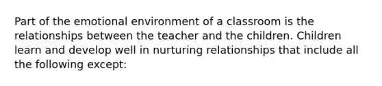 Part of the emotional environment of a classroom is the relationships between the teacher and the children. Children learn and develop well in nurturing relationships that include all the following except: