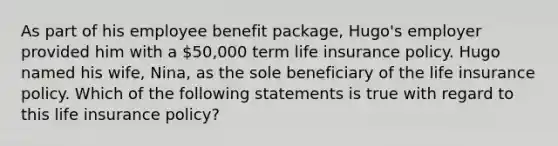 As part of his employee benefit package, Hugo's employer provided him with a 50,000 term life insurance policy. Hugo named his wife, Nina, as the sole beneficiary of the life insurance policy. Which of the following statements is true with regard to this life insurance policy?