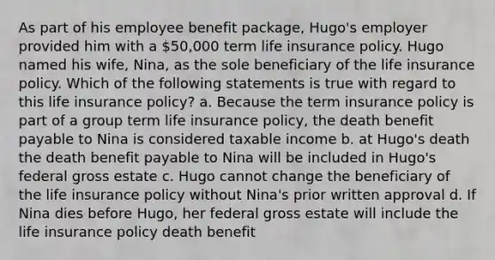 As part of his employee benefit package, Hugo's employer provided him with a 50,000 term life insurance policy. Hugo named his wife, Nina, as the sole beneficiary of the life insurance policy. Which of the following statements is true with regard to this life insurance policy? a. Because the term insurance policy is part of a group term life insurance policy, the death benefit payable to Nina is considered taxable income b. at Hugo's death the death benefit payable to Nina will be included in Hugo's federal gross estate c. Hugo cannot change the beneficiary of the life insurance policy without Nina's prior written approval d. If Nina dies before Hugo, her federal gross estate will include the life insurance policy death benefit