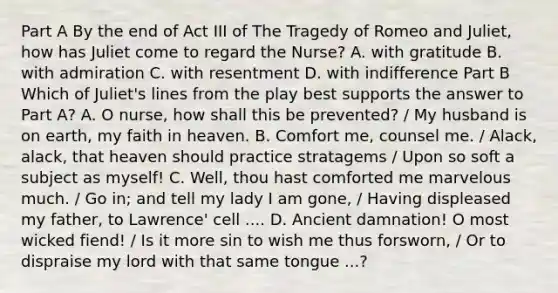 Part A By the end of Act III of The Tragedy of Romeo and Juliet, how has Juliet come to regard the Nurse? A. with gratitude B. with admiration C. with resentment D. with indifference Part B Which of Juliet's lines from the play best supports the answer to Part A? A. O nurse, how shall this be prevented? / My husband is on earth, my faith in heaven. B. Comfort me, counsel me. / Alack, alack, that heaven should practice stratagems / Upon so soft a subject as myself! C. Well, thou hast comforted me marvelous much. / Go in; and tell my lady I am gone, / Having displeased my father, to Lawrence' cell .... D. Ancient damnation! O most wicked fiend! / Is it more sin to wish me thus forsworn, / Or to dispraise my lord with that same tongue ...?