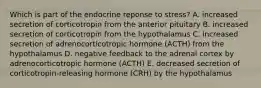 Which is part of the endocrine reponse to stress? A. increased secretion of corticotropin from the anterior pituitary B. increased secretion of corticotropin from the hypothalamus C. increased secretion of adrenocorticotropic hormone (ACTH) from the hypothalamus D. negative feedback to the adrenal cortex by adrenocorticotropic hormone (ACTH) E. decreased secretion of corticotropin-releasing hormone (CRH) by the hypothalamus