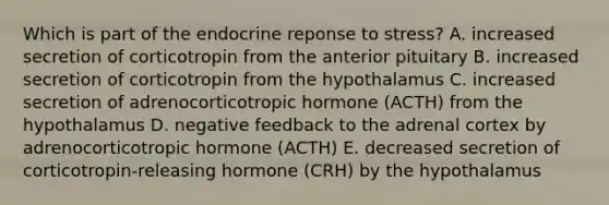 Which is part of the endocrine reponse to stress? A. increased secretion of corticotropin from the anterior pituitary B. increased secretion of corticotropin from the hypothalamus C. increased secretion of adrenocorticotropic hormone (ACTH) from the hypothalamus D. negative feedback to the adrenal cortex by adrenocorticotropic hormone (ACTH) E. decreased secretion of corticotropin-releasing hormone (CRH) by the hypothalamus