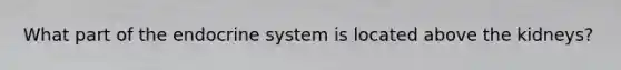 What part of the endocrine system is located above the kidneys?