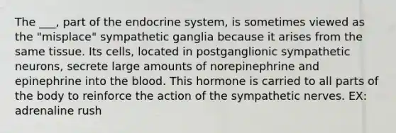 The ___, part of the endocrine system, is sometimes viewed as the "misplace" sympathetic ganglia because it arises from the same tissue. Its cells, located in postganglionic sympathetic neurons, secrete large amounts of norepinephrine and epinephrine into the blood. This hormone is carried to all parts of the body to reinforce the action of the sympathetic nerves. EX: adrenaline rush