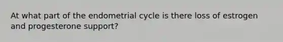 At what part of the endometrial cycle is there loss of estrogen and progesterone support?