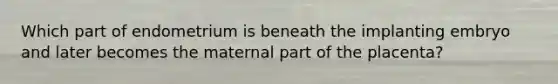 Which part of endometrium is beneath the implanting embryo and later becomes the maternal part of the placenta?