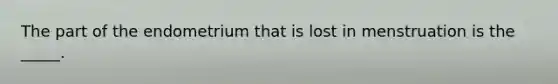 The part of the endometrium that is lost in menstruation is the _____.