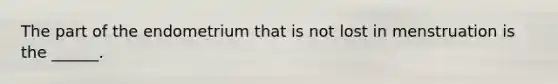 The part of the endometrium that is not lost in menstruation is the ______.