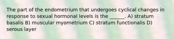 The part of the endometrium that undergoes cyclical changes in response to sexual hormonal levels is the ______. A) stratum basalis B) muscular myometrium C) stratum functionalis D) serous layer