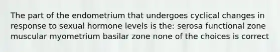 The part of the endometrium that undergoes cyclical changes in response to sexual hormone levels is the: serosa functional zone muscular myometrium basilar zone none of the choices is correct