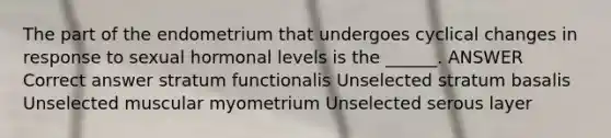 The part of the endometrium that undergoes cyclical changes in response to sexual hormonal levels is the ______. ANSWER Correct answer stratum functionalis Unselected stratum basalis Unselected muscular myometrium Unselected serous layer