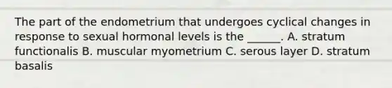 The part of the endometrium that undergoes cyclical changes in response to sexual hormonal levels is the ______. A. stratum functionalis B. muscular myometrium C. serous layer D. stratum basalis