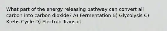 What part of the energy releasing pathway can convert all carbon into carbon dioxide? A) Fermentation B) Glycolysis C) Krebs Cycle D) Electron Transort