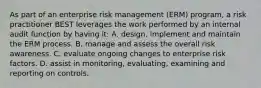 As part of an enterprise risk management (ERM) program, a risk practitioner BEST leverages the work performed by an internal audit function by having it: A. design, implement and maintain the ERM process. B. manage and assess the overall risk awareness. C. evaluate ongoing changes to enterprise risk factors. D. assist in monitoring, evaluating, examining and reporting on controls.