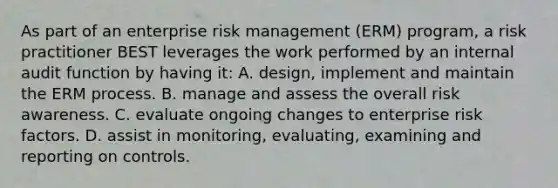 As part of an enterprise risk management (ERM) program, a risk practitioner BEST leverages the work performed by an internal audit function by having it: A. design, implement and maintain the ERM process. B. manage and assess the overall risk awareness. C. evaluate ongoing changes to enterprise risk factors. D. assist in monitoring, evaluating, examining and reporting on controls.