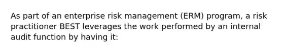 As part of an enterprise risk management (ERM) program, a risk practitioner BEST leverages the work performed by an internal audit function by having it: